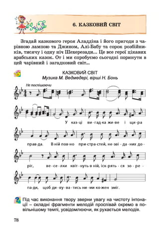 6. КАЗКОВИИ СВІТ
Згадай казкового героя Аладдіна і його пригоди з ча­
рівною лампою та Джином, Алі-Бабу та сорок розбійни­
ків, тисячу і одну ніч Шехерезади... Це все герої цікавих
арабських казок. От і ми спробуємо сьогодні поринути в
цей чарівний і загадковий світ...
КАЗКОВИЙ СВІТ
Музика М. Ведмедері, вірші Н. Бонь
Не поспішаючи
У каз-ці ви-гад ка жи-ве і щ и-ра
^----
—---------------------
Н— »
— л
9
і л'
= 4 > = М
) т ‘ *
J--А’’
прав да. В ній пов но при стра стей, не-зві - да - них до
ріг, в е -с е -л к и квіт-нуть в ній, іск-рять - ся зо - ре
Г ГР Р РІР' р уі рщ
па ди, щоб д и -в у -в а -ти с ь ни-м и ко-жен зміг.
^ Під час виконання твору зверни увагу на чистоту інтона­
ції - складні фрагменти мелодій проспівай окремо в по­
вільнішому темпі, усвідомлюючи, як рухається мелодія.
78
 