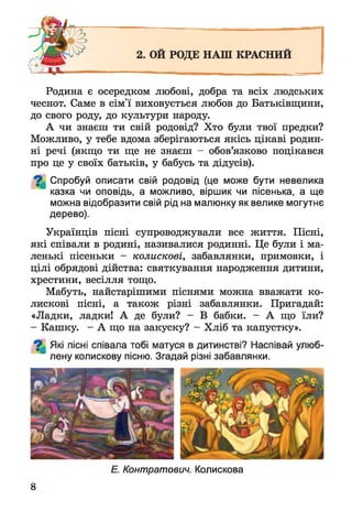 Родина є осередком любові, добра та всіх людських
чеснот. Саме в сім'ї виховується любов до Батьківщини,
до свого роду, до культури народу.
А чи знаєш ти свій родовід? Хто були твої предки?
Можливо, у тебе вдома зберігаються якісь цікаві родин­
ні речі (якщо ти ще не знаєш - обов’язково поцікався
про це у своїх батьків, у бабусь та дідусів).
^ Спробуй описати свій родовід (це може бути невелика
казка чи оповідь, а можливо, віршик чи пісенька, а ще
можна відобразити свій рід на малюнку як велике могутнє
дерево).
Українців пісні супроводжували все життя. Пісні,
які співали в родині, називалися родинні. Це були і ма­
ленькі пісеньки - колискові, забавлянки, примовки, і
цілі обрядові дійства: святкування народження дитини,
хрестини, весілля тощо.
Мабуть, найстарішими піснями можна вважати ко­
лискові пісні, а також різні забавлянки. Пригадай:
«Ладки, ладки! А де були? - В бабки. - А що їли?
- Кашку. - А що на закуску? - Хліб та капустку».
^ Які пісні співала тобі матуся в дитинстві? Наспівай улюб­
лену колискову пісню. Згадай різні забавлянки.
Е. Контратович. Колискова
8
 