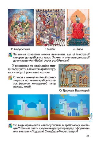 Р. Бадроссама І. Білібін Л. Каре
^ За якими ознаками можна визначити, що ці ілюстрації
створені до арабських казок. Якими ти уявляєш декорації
до вистави «Алі-Баба і сорок розбійників»?
У вишивках та аплікаціях мит­
ці поєднують елементи архітектур­
них споруд і рослинні мотиви.
1 Створи в техніці аплікації компо­
зицію за мотивами арабських ка­
зок (картон, кольоровий папір,
ножиці, клей).
Ю. Тулупова. Бахчисарай
^ Які види орнаментів найпопулярніші в арабському мисте­
цтві? Що має знати художник-декоратор перед оформлен­
ням вистави «Подорожі Синдбада-Мореплавця»?
81
 