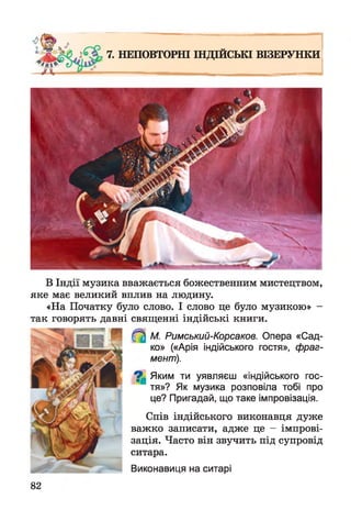 7. НЕПОВТОРНІ ІНДІЙСЬКІ ВІЗЕРУНКИ
В Індії музика вважається божественним мистецтвом,
яке має великий вплив на людину.
«На Початку було слово. І слово це було музикою» -
так говорять давні священні індійські книги.
М. Римський-Корсаков. Опера «Сад­
ко» («Арія індійського гостя», фраг­
мент).
^ Яким ти уявляєш «індійського гос­
тя»? Як музика розповіла тобі про
це? Пригадай, що таке імпровізація.
Спів індійського виконавця дуже
важко записати, адже це - імпрові­
зація. Часто він звучить під супровід
ситара.
Виконавиця на ситарі
82
 