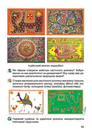 Індійський розпис мадхубані
^ Які образи створили майстри настінного розпису? Зобра­
ження на них реалістичні чи декоративні? Яку назву має де­
коративне узагальнення природних форм?
Створи малюнок для настінного розпису магазину іграшок,
дитячого розважального центру, зоопарку (білий або то­
нований папір, кольорові олівці (крейди), фломастери).
Порівняй індійські та українські розписи, використовуючи
ілюстрації підручника.
85
 