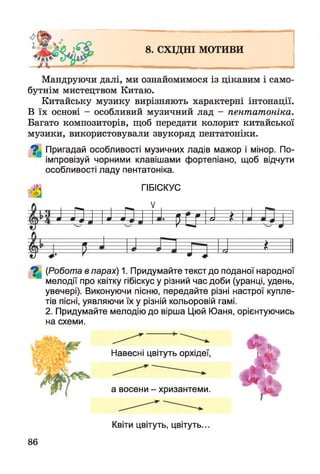 8. СХІДНІ МОТИВИ
Мандруючи далі, ми ознайомимося із цікавим і само­
бутнім мистецтвом Китаю.
Китайську музику вирізняють характерні інтонації.
В їх основі - особливий музичний лад - пентатоніка.
Багато композиторів, щоб передати колорит китайської
музики, використовували звукоряд пентатоніки.
^ Пригадай особливості музичних ладів мажор і мінор. По­
імпровізуй чорними клавішами фортепіано, щоб відчути
особливості ладу пентатоніка.
ГІБІСКУС
V
І П і |І п0 0 ш 0 0 м ді £
т
$ т
і
7 | (Робота в парах) 1. Придумайте текст до поданої народної
мелодії про квітку гібіскус у різний час доби (уранці, удень,
увечері). Виконуючи пісню, передайте різні настрої купле­
тів пісні, уявляючи їх у різній кольоровій гамі.
2. Придумайте мелодію до вірша Цюй Юаня, орієнтуючись
на схеми.
І *
Навесні цвітуть орхідеї,
а восени - хризантеми.
86
Квіти цвітуть, цвітуть.
 