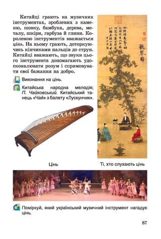 Китайці грають на музичних
інструментах, зроблених з каме­
ню, шовку, бамбука, дерева, ме­
талу, шкіри, гарбуза й глини. Ко­
ролевою інструментів вважається
цінь. На ньому грають, доторкую­
чись кінчиками пальців до струн.
Китайці вважають, що звуки цьо­
го інструмента допомагають удо­
сконалювати розум і спрямовува­
ти свої бажання на добро.
Виконання на цінь.
^ Китайська народна мелодія;
П. Чайковський. Китайський та­
нець «Чай» з балету «Лускунчик».
Цінь Ті, хто слухають цінь
Поміркуй, який український музичний інструмент нагадує
цінь.
 
