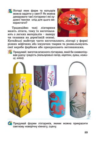 ^ Ліхтарі яких форм та кольорів
можна задіяти у святі? Як можна
декорувати такі ліхтарики і які ху­
дожні техніки слід для цього ви­
користати?
Традиційно такі ліхтарики
мають літати, тому їх виготовля­
ють з легких матеріалів - паперу
чи тканини на дерев’яній основі.
Китайські майстри часто виготовляють ліхтарі у формі
різних міфічних або існуючих тварин та розмальовують
свої вироби фарбами або прикрашають витинанками.
І Придумай і виготов власного ліхтарика, який би символізу­
вав удачу і радість (кольоровий папір, картон, гуаш, ножи­
ці, клей).
Придумай форми ліхтариків, якими можна прикрасити
святкову новорічну кімнату, сцену.
89
 
