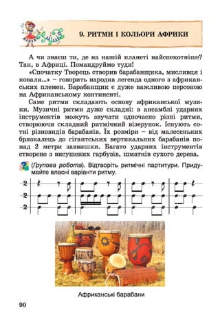 9. РИТМИ І КОЛЬОРИ АФРИКИ
А чи знаєш ти, де на нашій планеті найспекотніше?
Так, в Африці. Помандруймо туди!
«Спочатку Творець створив барабанщика, мисливця і
коваля...» - говорить народна легенда одного з африкан­
ських племен. Барабанщик є дуже важливою персоною
на Африканському континенті.
Саме ритми складають основу африканської музи­
ки. Музичні ритми дуже складні: в ансамблі ударних
інструментів можуть звучати одночасно різні ритми,
створюючи складний ритмічний візерунок. Існують со­
тні різновидів барабанів. їх розміри - від малесеньких
брязкалець до гігантських вертикальних барабанів по­
над 2 метри заввишки. Багато ударних інструментів
створено з висушених гарбузів, шматків сухого дерева.
^ (Групова робота). Відтворіть ритмічні партитури. Приду­
майте власні варіанти ритму.
2
о
9 ------
5 — * —
5 г *
о
с_г г/С
■ г Гг г
Африканські барабани
 