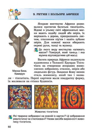 Живопис тінгатінга
9 Які тварини зображені на кожній із картин? Ці зображення
реалістичні чи стилізовані? Назви засоби виразності живо­
пису тінгатінга.
Яскраве мистецтво Африки розви­
валося протягом багатьох тисячоліть.
Відомі в усьому світі африканські мас­
ки мають подобу людей або звірів, їх
вирізають з дерева, прикрашають лис­
тям, пташиним пір’ям і навіть зубами
звірів. Для кожної маски обирають
окремі рухи, танці та музику.
7 | До якого виду мистецтва належать
маски? Поміркуй, який танець і яка
музика відповідатиме цій масці.
Багата природа Африки надихнула
художника з Танзанії Едуарда Тінга­
тінга на створення яскравих живо­
писних зображень пташок, звірів або
Маска бика. людських фігур. Завдяки йому виник
РУ стиль живопису, який так і назва­
ли - тінгатінга. Перші картини мали квадратну форму,
їх малювали на стінах будинків.
9. РИТМИ І КОЛЬОРИ АФРИКИ
92
 