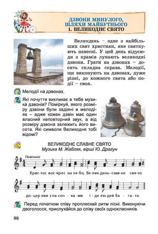 ДЗВОНИ МИНУЛОГО,
ШЛЯХИ МАЙБУТНЬОГО
1. ВЕЛИКОДНЄ с в я т о
Великдень - одне з найбіль­
ших свят християн, яке святку­
ють навесні. У цей день відусю­
ди з храмів лунають великодні
дзвони. Грати на дзвонах - до­
сить складна справа. Мелодії,
що виконують на дзвонах, дуже
різні, до кожного свята або по­
дії - своя.
Мелодії на дзвонах.
^ Які почуття викликає в тебе музи­
ка дзвонів? Поміркуй, якого розмі­
ру дзвони були задіяні в мелоді­
ях - адже кожен дзвін має один
власний неповторний звук, а від
розміру дзвона залежить його ви­
сота. Які символи Великодня тобі
відомі?
*
ВЕЛИКОДНЄ СЛАВНЕ СВЯТО
Музика М. Жабляк, вірші Ю. Драгун
Повільно
&
Хрис тос вос-крес на не-бо, Ве-лик-день-слав-не свя то:
Ф Н = 1 = 1=
— 1
Р = ! 1 -й 1- й — 1
н
1 ---- & — & —
д о-цер-кви з па-соч - ка -м и і - де лю дей ба - га -то .
^ Перед початком співу проплескай ритм пісні. Виконуючи
двоголосся, прислухайся до співу своїх однокласників.
98
 