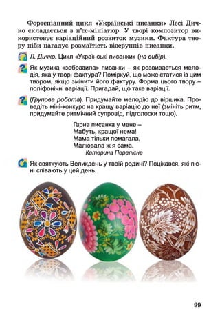 Фортепіанний цикл «Українські писанки» Лесі Дич­
ко складається з п’єс-мініатюр. У творі композитор ви­
користовує варіаційний розвиток музики. Фактура тво­
ру ніби нагадує розмаїтість візерунків писанки.
^ Л. Дичко. Цикл «Українські писанки» (на вибір).
Як музика «зобразила» писанки - як розвивається мело­
дія, яка у творі фактура? Поміркуй, що може статися із цим
твором, якщо змінити його фактуру. Форма цього твору -
поліфонічні варіації. Пригадай, що таке варіації.
^ (Групова робота). Придумайте мелодію до віршика. Про­
ведіть міні-конкурс на кращу варіацію до неї (змініть ритм,
придумайте ритмічний супровід, підголоски тощо).
Гарна писанка у мене -
Мабуть, кращої нема!
Мама тільки помагала,
Малювала ж я сама.
Катерина Перелісна
Як святкують Великдень у твоїй родині? Поцікався, які піс­
ні співають у цей день.
99
 