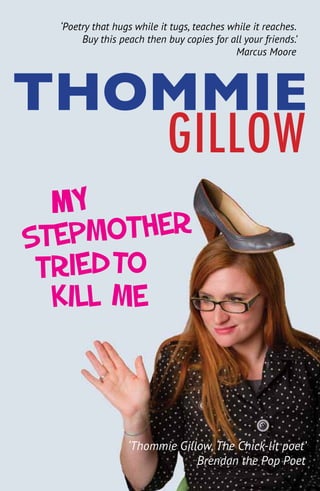 Stepmother
Kill me
Tried
My
THOMMIE
GILLOW
‘Thommie Gillow, The Chick-lit poet’
Brendan the Pop Poet
‘Poetry that hugs while it tugs, teaches while it reaches.
Buy this peach then buy copies for all your friends.’
Marcus Moore
To
 