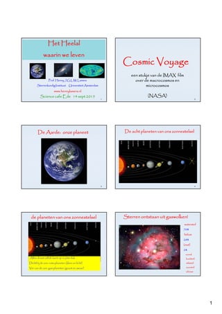 1
Het Heelal
waarin we leven
Prof. Henny J.G.L.M. Lamers
Sterrenkundig Instituut Universiteit Amsterdam
www.hennylamers.nl
1
Science cafe Ede 14 sept 2015
2
Cosmic Voyage
een stukje van de IMAX film
over de macrocosmos en
microcosmos
(NASA)
De Aarde: onze planeet
3
De acht planeten van ons zonnestelsel
4
de planeten van ons zonnestelsel
Alles draait zelfde kant op in plat vlak
Dichtbij de zon: rots-planeten (klein en licht)
Ver van de zon: gas-planeten (groot en zwaar)
Sterren ontstaan uit gaswolken!
waterstof
70%
helium
28%
(rest)
2%
vooral
koolstof,
stikstof
zuurstof
silicium
 