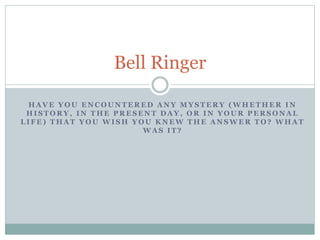 Bell Ringer 
HAVE YOU ENCOUNTERED ANY MYSTERY (WHETHER IN 
HISTORY, IN THE PRESENT DAY, OR IN YOUR PERSONAL 
LIFE) THAT YOU WISH YOU KNEW THE ANSWER TO? WHAT 
WAS IT? 
 