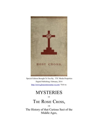 Special Edition Brought To You By; TTC Media Properties
Digital Publishing: February, 2014
http://www.gloucestercounty-va.com Visit us.

MYSTERIES
OF

THE ROSIE CROSS,
OR

The History of that Curious Sect of the
Middle Ages,

 