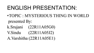 ENGLISH PRESENTATION:
•TOPIC : MYSTERIOUS THING IN WORLD
presented By:
k.Srujani (22R11A05G0)
V.Sindu (22R11A05J2)
A.Varshitha (22R11A05E1)
 