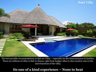 Pool Villa

The best possible accommodations in Bali are Villas – especially for the Honeymooners & families.
There are millions of villas in Bali to choose, right from budget villas to ultra modern ones to the
most luxurious of the villas.

Its one of a kind experience – None to beat

 