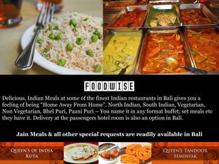 FOODWISE
Delicious, Indian Meals at some of the finest Indian restaurants in Bali gives you a
feeling of being “Home Away From Home”. North Indian, South Indian, Vegetarian,
Non Vegetarian, Bhel Puri, Paani Puri – You name it in any format buffet, set meals etc
they have it. Delivery at the passengers hotel room is also an option in Bali.
Jain Meals & all other special requests are readily available in Bali

 
