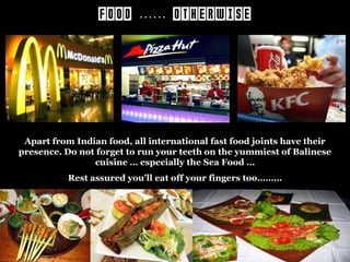 FOOD …… OTHERWISE

Apart from Indian food, all international fast food joints have their
presence. Do not forget to run your teeth on the yummiest of Balinese
cuisine … especially the Sea Food …
Rest assured you’ll eat off your fingers too………

 