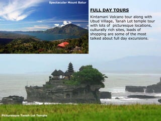Spectacular Mount Batur

FULL DAY TOURS
Kintamani Volcano tour along with
Ubud Village, Tanah Lot temple tour
with lots of picturesque locations,
culturally rich sites, loads of
shopping are some of the most
talked about full day excursions.

Picturesque Tanah Lot Temple

 