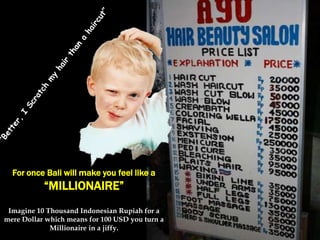 For once Bali will make you feel like a

“MILLIONAIRE”
Imagine 10 Thousand Indonesian Rupiah for a
mere Dollar which means for 100 USD you turn a
Millionaire in a jiffy.

 