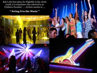 Bali is the best place for Nightlife in the whole
world, it is sometimes also referred to as
„Clubbers Paradise‟ ….. & their mantra is ….

“ Swing it to the Music ”

 