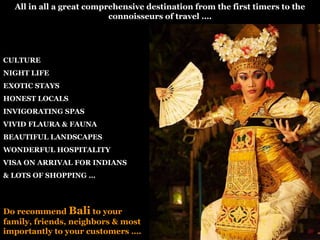 All in all a great comprehensive destination from the first timers to the
connoisseurs of travel ….

CULTURE
NIGHT LIFE
EXOTIC STAYS

HONEST LOCALS
INVIGORATING SPAS
VIVID FLAURA & FAUNA
BEAUTIFUL LANDSCAPES
WONDERFUL HOSPITALITY
VISA ON ARRIVAL FOR INDIANS
& LOTS OF SHOPPING …

Do recommend Bali to your
family, friends, neighbors & most
importantly to your customers ….

 