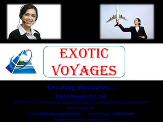 EXOTIC
VOYAGES
Creating Memories…
Exotic Voyages Pvt. Ltd.
Office No U-5, Lotus Court, Near Brahma Hotel, Opp Bajaj Main Gate, Akurdi, Pune – 411 035
TEL: +91 84466 02277
Email: info@exoticvoyagesclub.com

Twitter Handle: @XoticVoyages

Website: www.exoticvoyagesclub.com

 
