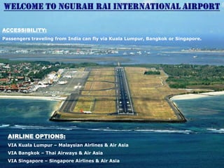ACCESSIBILITY:
Passengers traveling from India can fly via Kuala Lumpur, Bangkok or Singapore.

AIRLINE OPTIONS:
VIA Kuala Lumpur – Malaysian Airlines & Air Asia
VIA Bangkok – Thai Airways & Air Asia
VIA Singapore – Singapore Airlines & Air Asia

 