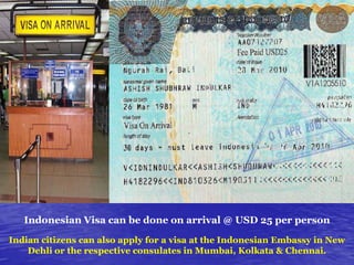 Indonesian Visa can be done on arrival @ USD 25 per person
Indian citizens can also apply for a visa at the Indonesian Embassy in New
Dehli or the respective consulates in Mumbai, Kolkata & Chennai.

 