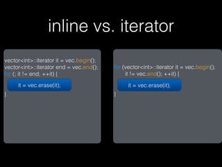 inline vs. iterator
vector<int>::iterator it = vec.begin();
vector<int>::iterator end = vec.end();    for (vector<int>::iterator it = vec.begin();
for (; it != end; ++it) {                      it != vec.end(); ++it) {

     it = vec.erase(it);                        it = vec.erase(it);
}                                         }
 