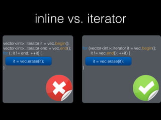 inline vs. iterator
vector<int>::iterator it = vec.begin();
vector<int>::iterator end = vec.end();    for (vector<int>::iterator it = vec.begin();
for (; it != end; ++it) {                      it != vec.end(); ++it) {

     it = vec.erase(it);                        it = vec.erase(it);
}                                         }
 