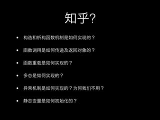 知乎?
•   构造和析构函数机制是如何实现的？

•   函数调用是如何传递及返回对象的？

•   函数重载是如何实现的？

•   多态是如何实现的？

•    常机制是如何实现的？为何我们不用？

•   静态变量是如何初始化的？
 