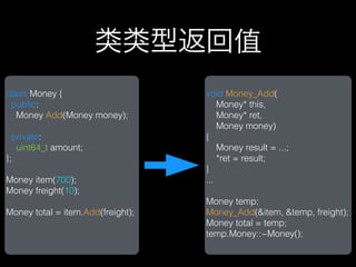类类型返回值
class Money {                      void Money_Add(
 public:                               Money* this,
   Money Add(Money money);             Money* ret,
                                       Money money)
  private:                         {
   uint64_t amount;                    Money result = ...;
};                                     *ret = result;
                                   }
Money item(700);                   ...
Money freight(10);
                                   Money temp;
Money total = item.Add(freight);   Money_Add(&item, &temp, freight);
                                   Money total = temp;
                                   temp.Money::~Money();
 