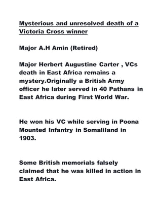 Mysterious and unresolved death of a
Victoria Cross winner
Major A.H Amin (Retired)
Major Herbert Augustine Carter , VCs
death in East Africa remains a
mystery.Originally a British Army
officer he later served in 40 Pathans in
East Africa during First World War.
He won his VC while serving in Poona
Mounted Infantry in Somaliland in
1903.
Some British memorials falsely
claimed that he was killed in action in
East Africa.
 