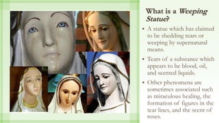 What is a Weeping
Statue?
 A statue which has claimed
to be shedding tears or
weeping by supernatural
means.
 Tears of a substance which
appears to be blood, oil,
and scented liquids.
 Other phenomena are
sometimes associated such
as miraculous healing, the
formation of figures in the
tear lines, and the scent of
roses.
 