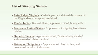 List of Weeping Statues
 Lake Ridge, Virginia - Catholic pastor is claimed the statues of
the Virgin Mary to weep tears or blood.
 Kerala, India - Tears of blood, appearance of oil, honey, milk.
 Louisiana, United States - Appearance of dripping blood from
hairline.
 Ontario, Canada - Appearance of oil, "smiles during the day"
and excreted oil claimed to heal.
 Batangas, Philippines - Appearance of blood in face, and
excretes oil in palm of the statue.
 