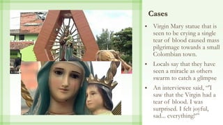 Cases
 Virgin Mary statue that is
seen to be crying a single
tear of blood caused mass
pilgrimage towards a small
Colombian town.
 Locals say that they have
seen a miracle as others
swarm to catch a glimpse
 An interviewee said, “'I
saw that the Virgin had a
tear of blood. I was
surprised. I felt joyful,
sad... everything!‘”
 