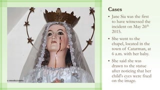 Cases
 Jane Sia was the first
to have witnessed the
incident on May 26th
2015.
 She went to the
chapel, located in the
town of Catarman, at
6 a.m. with her baby.
 She said she was
drawn to the statue
after noticing that her
child's eyes were fixed
on the image.
 