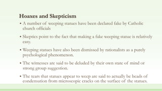 Hoaxes and Skepticism
 A number of weeping statues have been declared fake by Catholic
church officials
 Skeptics point to the fact that making a fake weeping statue is relatively
easy.
 Weeping statues have also been dismissed by rationalists as a purely
psychological phenomenon.
 The witnesses are said to be deluded by their own state of mind or
strong group suggestion.
 The tears that statues appear to weep are said to actually be beads of
condensation from microscopic cracks on the surface of the statues.
 