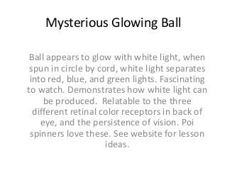 Mysterious Glowing Ball
Ball appears to glow with white light, when
spun in circle by cord, white light separates
into red, blue, and green lights. Fascinating
to watch. Demonstrates how white light can
be produced. Relatable to the three
different retinal color receptors in back of
eye, and the persistence of vision. Poi
spinners love these. See website for lesson
ideas.

 