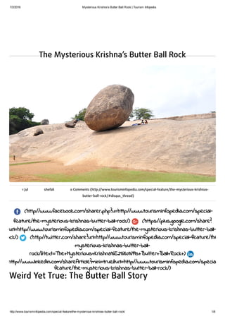 7/2/2016 Mysterious Krishna’s Butter Ball Rock | Tourism Infopedia
http://www.tourisminfopedia.com/special­feature/the­mysterious­krishnas­butter­ball­rock/ 1/8
The Mysterious Krishna’s Butter Ball Rock
1 Jul shefali 0 Comments (http://www.tourisminfopedia.com/special-feature/the-mysterious-krishnas-
butter-ball-rock/#disqus_thread)
(http://www.facebook.com/sharer.php?u=http://www.tourisminfopedia.com/special-
feature/the-mysterious-krishnas-butter-ball-rock/) (https://plus.google.com/share?
url=http://www.tourisminfopedia.com/special-feature/the-mysterious-krishnas-butter-ball-
rock/) (http://twitter.com/share?url=http://www.tourisminfopedia.com/special-feature/the-
mysterious-krishnas-butter-ball-
rock/&text=The+Mysterious+Krishna%E2%80%99s+Butter+Ball+Rock+)
(http://www.linkedin.com/shareArticle?mini=true&url=http://www.tourisminfopedia.com/special-
feature/the-mysterious-krishnas-butter-ball-rock/)
Weird Yet True: The Butter Ball Story
 