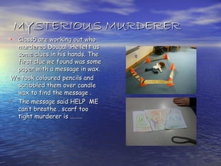 MYSTERIOUS MURDERER
• Class5 are working out who
  murdered Dougal .He left us
  some clues in his hands. The
  first clue we found was some
  paper with a message in wax.
We took coloured pencils and
  scribbled them over candle
  wax to find the message .
• The message said HELP ME
  can’t breathe . scarf too
  tight murderer is ………
 