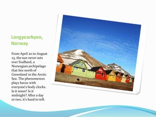 Longyearbyen,
Norway
From April 20 to August
23, the sun never sets
over Svalbard, a
Norwegian archipelago
that lies north of
Greenland in the Arctic
Sea. The phenomenon
plays havoc with
everyone's body clocks.
Is it noon? Is it
midnight? After a day
or two, it's hard to tell.
 