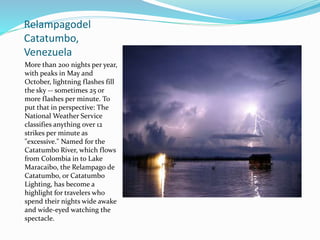 Relampagodel
Catatumbo,
Venezuela
More than 200 nights per year,
with peaks in May and
October, lightning flashes fill
the sky -- sometimes 25 or
more flashes per minute. To
put that in perspective: The
National Weather Service
classifies anything over 12
strikes per minute as
"excessive." Named for the
Catatumbo River, which flows
from Colombia in to Lake
Maracaibo, the Relampago de
Catatumbo, or Catatumbo
Lighting, has become a
highlight for travelers who
spend their nights wide awake
and wide-eyed watching the
spectacle.
 