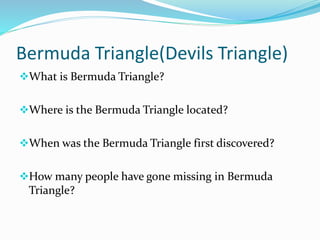 Bermuda Triangle(Devils Triangle)
What is Bermuda Triangle?
Where is the Bermuda Triangle located?
When was the Bermuda Triangle first discovered?
How many people have gone missing in Bermuda
Triangle?
 