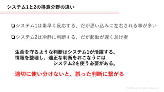 システム1と2の得意分野の違い
❏システム1は素早く反応する、だが思い込みに左右される事が多い
MASH.inc all rights reserved
❏システム2は冷静に判断する、だが起動が遅く怠け者
生命を守るような判断はシステム1が活躍する。
情報を整理し、適正な判断をおこなうには
システム2を使う必要がある。
適切に使い分けないと、誤った判断に繋がる
 