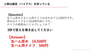 人間は偏見（バイアス）を持っている
【Question】
生ハム原木と生ハム用ナイフは合わせて11,000円です。
原木はナイフより10,000円高いです。
ナイフの価格はいくらでしょうか？
MASH.inc all rights reserved
【Answer】
生ハム原木 10,500円
生ハム用ナイフ 500円
3秒で答えを導き出してください
 