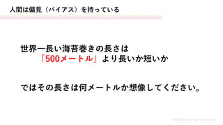 人間は偏見（バイアス）を持っている
世界一長い海苔巻きの長さは
「500メートル」より長いか短いか
MASH.inc all rights reserved
ではその長さは何メートルか想像してください。
 