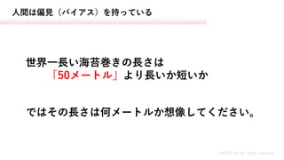 人間は偏見（バイアス）を持っている
世界一長い海苔巻きの長さは
「50メートル」より長いか短いか
MASH.inc all rights reserved
ではその長さは何メートルか想像してください。
 