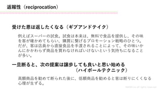 返報性（reciprocation）
MASH.inc all rights reserved
受けた恩は返したくなる（ギブアンドテイク）
一旦断ると、次の提案は譲歩しても良いと思い始める
（ハイボールテクニック）
例えばスーパーの試食。試食は本来は、無料で食品を提供し、その味
を客が確かめてもらい、購買に繋げるプロモーション戦略のひとつ。
だが、客は店員から直接食品を手渡されることによって、その味いか
んにかかわらず商品を買わなければいけないという気持ちになること
が多い。
高額商品を勧めて断られた後に、低額商品を勧めると客は断りにくくなる
心理が生ずる。
 