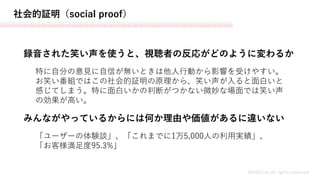 社会的証明（social proof）
MASH.inc all rights reserved
録音された笑い声を使うと、視聴者の反応がどのように変わるか
みんながやっているからには何か理由や価値があるに違いない
特に自分の意見に自信が無いときは他人行動から影響を受けやすい。
お笑い番組ではこの社会的証明の原理から、笑い声が入ると面白いと
感じてしまう。特に面白いかの判断がつかない微妙な場面では笑い声
の効果が高い。
「ユーザーの体験談」、「これまでに1万5,000人の利用実績」、
「お客様満足度95.3%」
 