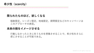 希少性（scarcity）
MASH.inc all rights reserved
限られたものほど、欲しくなる
未来の損をイメージさせる
個数限定、シーズン限定、地域限定、期間限定などのキャンペーンは
このアプローチの典型。
行動しなかったときに失うものを想像させることで、希少性をさらに
感じさせることが可能である。
 